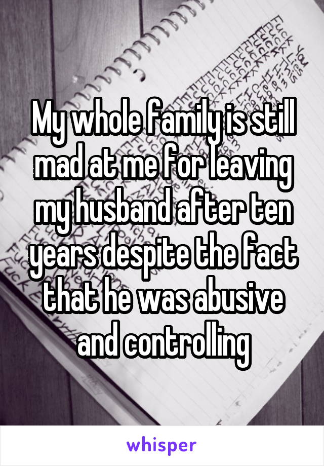 My whole family is still mad at me for leaving my husband after ten years despite the fact that he was abusive and controlling