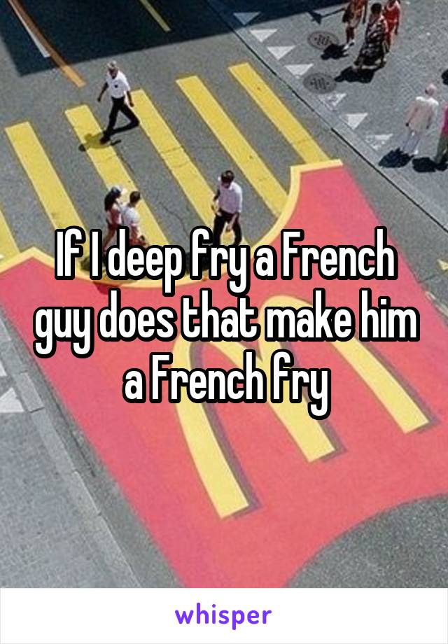 If I deep fry a French guy does that make him a French fry