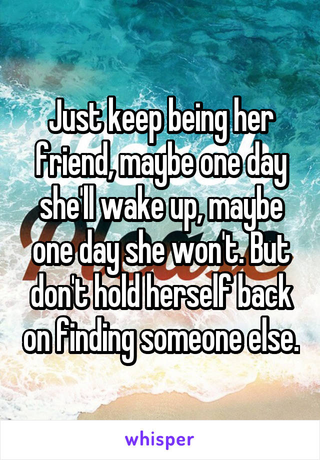 Just keep being her friend, maybe one day she'll wake up, maybe one day she won't. But don't hold herself back on finding someone else.