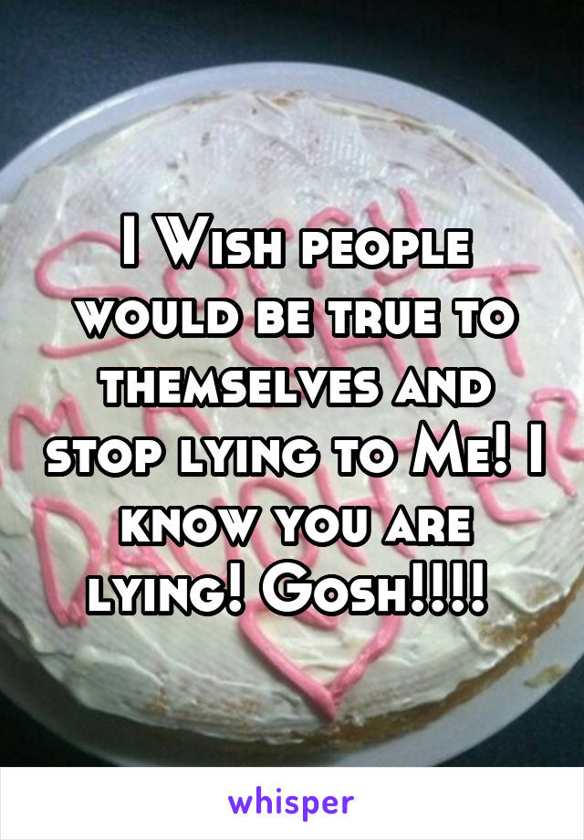 I Wish people would be true to themselves and stop lying to Me! I know you are lying! Gosh!!!! 