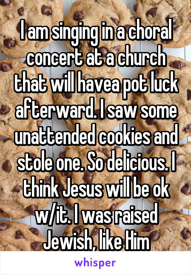 I am singing in a choral concert at a church that will havea pot luck afterward. I saw some unattended cookies and stole one. So delicious. I think Jesus will be ok w/it. I was raised Jewish, like Him