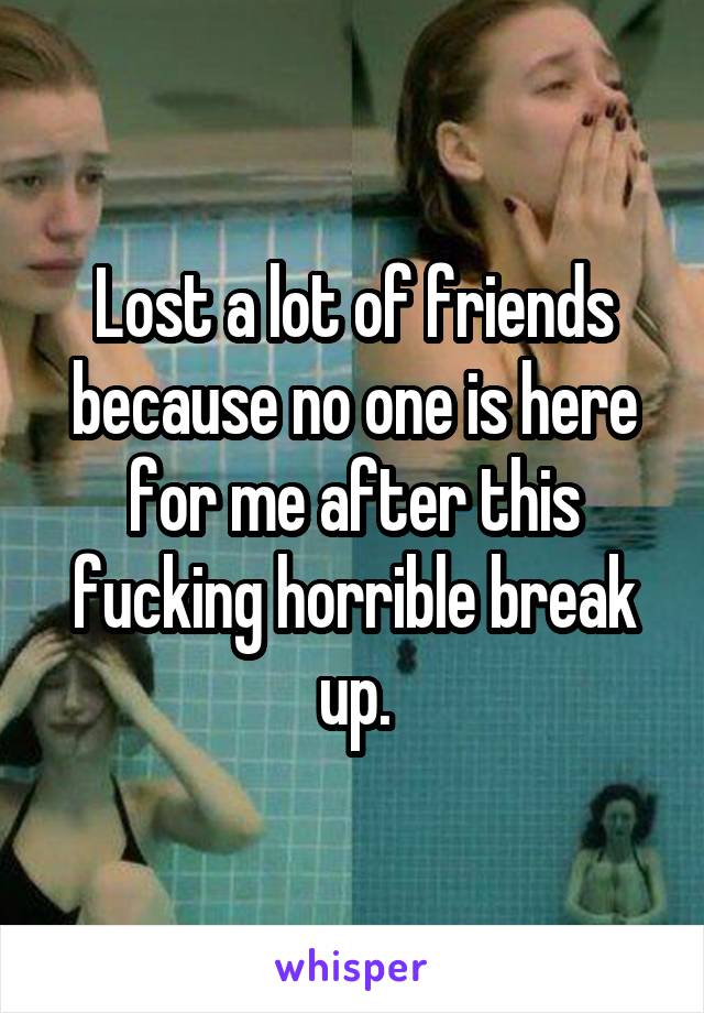 Lost a lot of friends because no one is here for me after this fucking horrible break up.