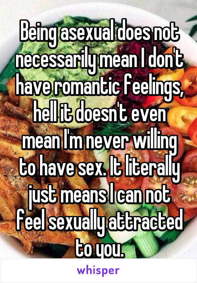 Being asexual does not necessarily mean I don't have romantic feelings, hell it doesn't even mean I'm never willing to have sex. It literally just means I can not feel sexually attracted to you.