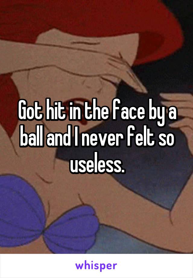 Got hit in the face by a ball and I never felt so useless.