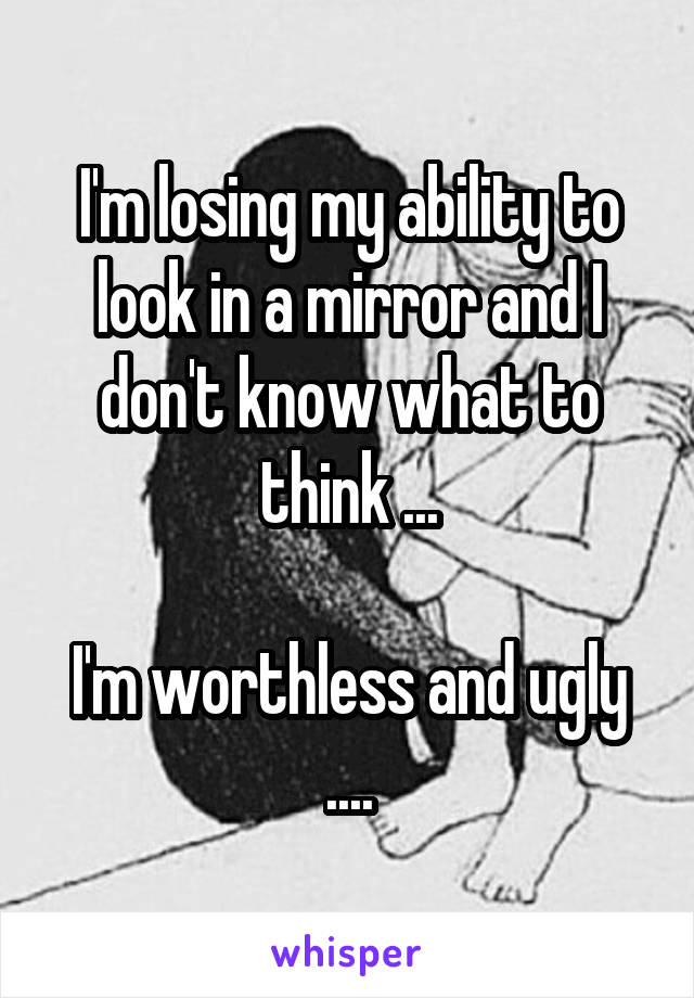 I'm losing my ability to look in a mirror and I don't know what to think ...

I'm worthless and ugly ....