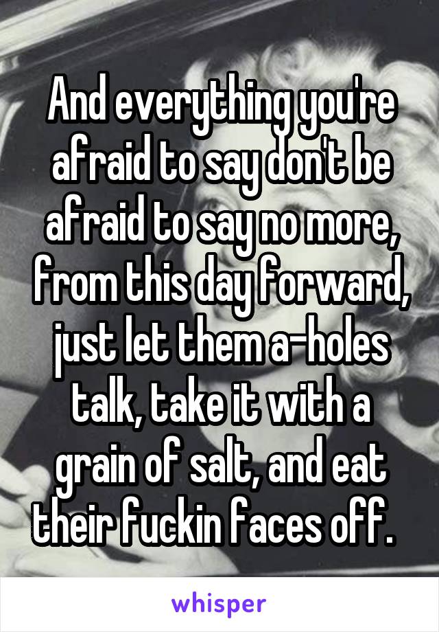 And everything you're afraid to say don't be afraid to say no more, from this day forward, just let them a-holes talk, take it with a grain of salt, and eat their fuckin faces off.  