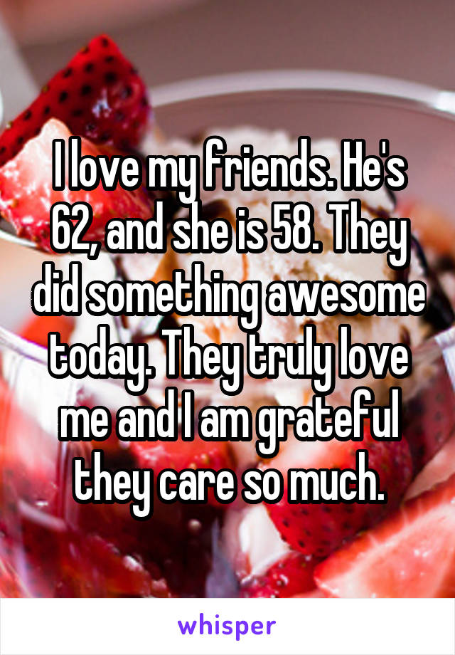 I love my friends. He's 62, and she is 58. They did something awesome today. They truly love me and I am grateful they care so much.