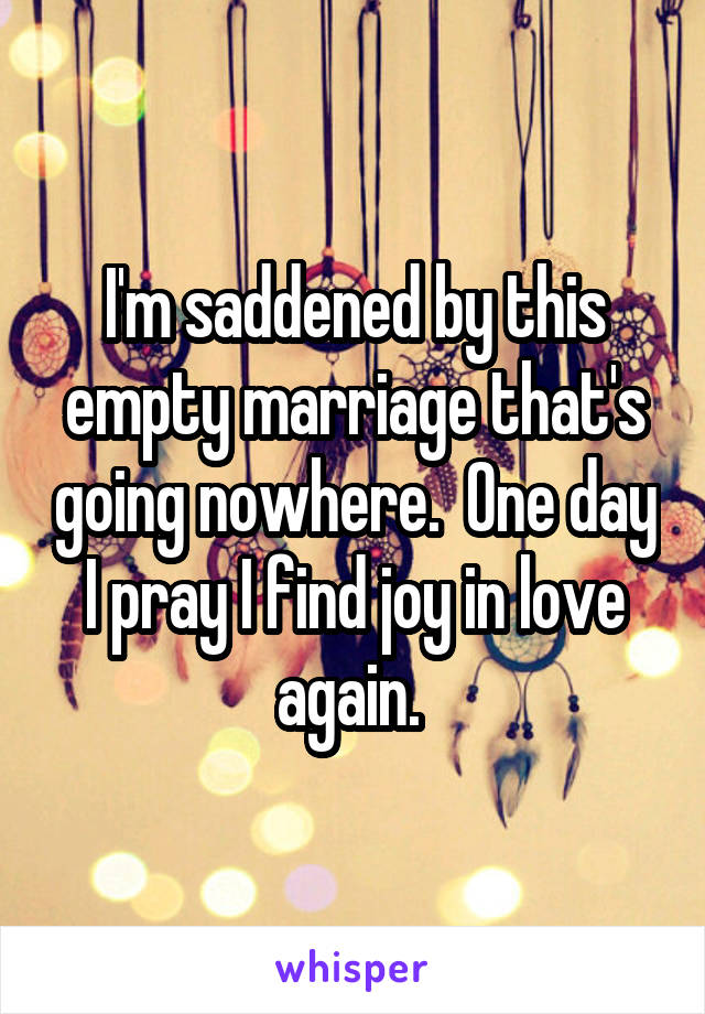 I'm saddened by this empty marriage that's going nowhere.  One day I pray I find joy in love again. 