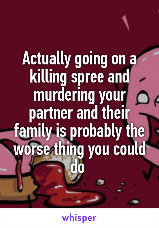 Actually going on a killing spree and murdering your partner and their family is probably the worse thing you could do 