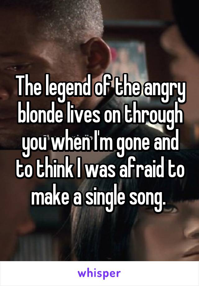 The legend of the angry blonde lives on through you when I'm gone and to think I was afraid to make a single song. 