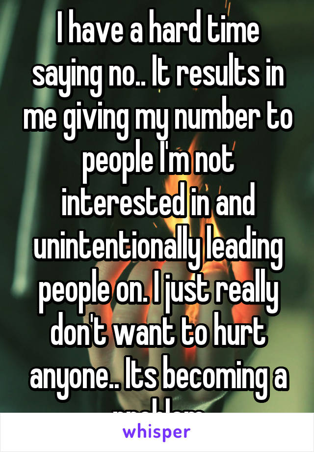 I have a hard time saying no.. It results in me giving my number to people I'm not interested in and unintentionally leading people on. I just really don't want to hurt anyone.. Its becoming a problem