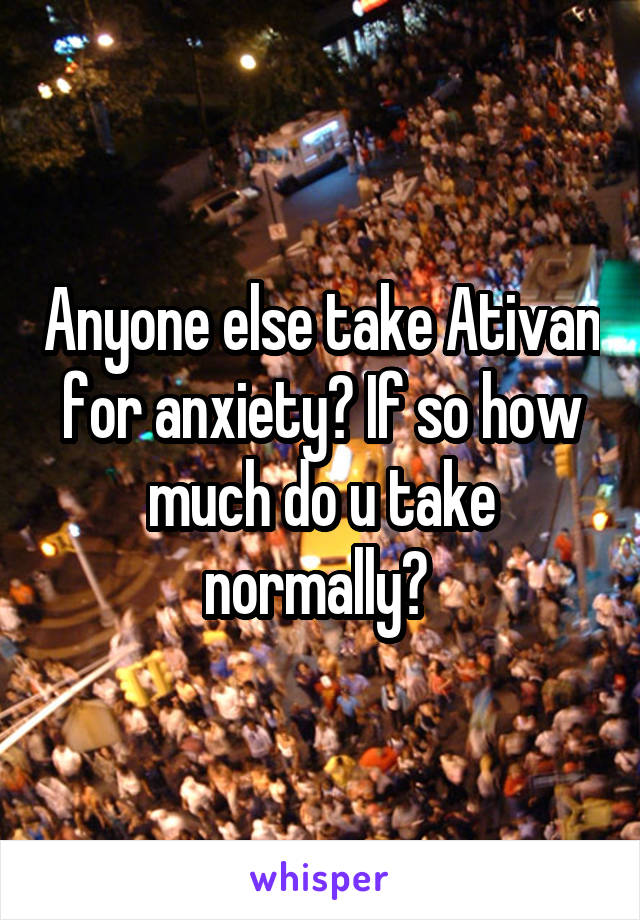 Anyone else take Ativan for anxiety? If so how much do u take normally? 