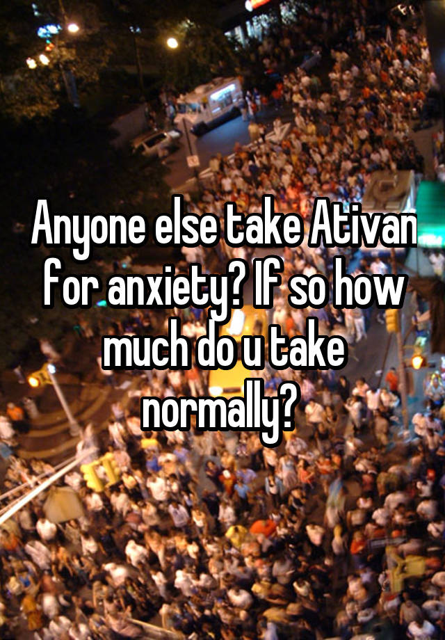 Anyone else take Ativan for anxiety? If so how much do u take normally? 