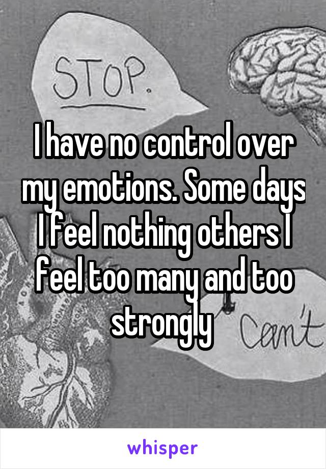 I have no control over my emotions. Some days I feel nothing others I feel too many and too strongly 