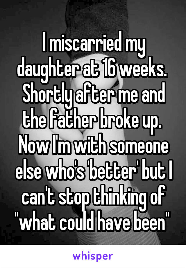 I miscarried my daughter at 16 weeks.  Shortly after me and the father broke up.  Now I'm with someone else who's 'better' but I can't stop thinking of "what could have been" 