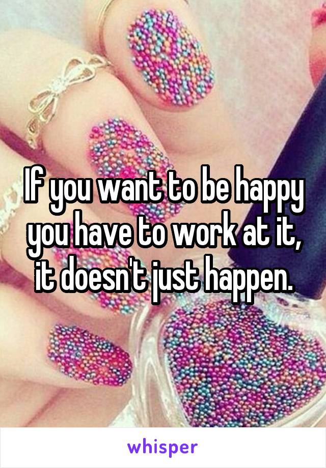 If you want to be happy you have to work at it, it doesn't just happen.