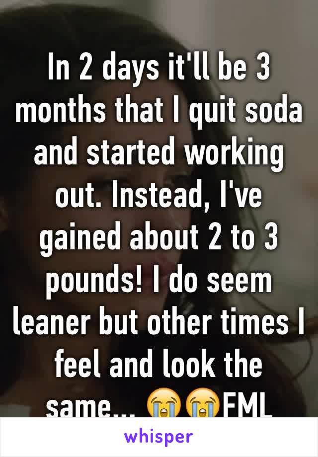 In 2 days it'll be 3 months that I quit soda and started working out. Instead, I've gained about 2 to 3 pounds! I do seem leaner but other times I feel and look the same... 😭😭FML 