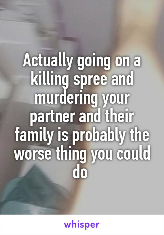 Actually going on a killing spree and murdering your partner and their family is probably the worse thing you could do 