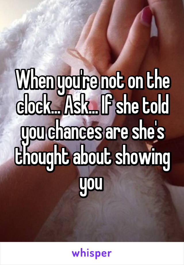 When you're not on the clock... Ask... If she told you chances are she's thought about showing you 