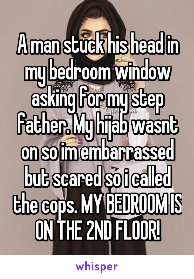 A man stuck his head in my bedroom window asking for my step father. My hijab wasnt on so im embarrassed but scared so i called the cops. MY BEDROOM IS ON THE 2ND FLOOR!