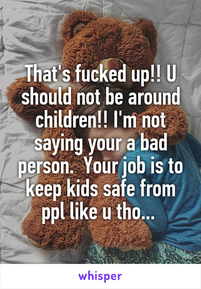 That's fucked up!! U should not be around children!! I'm not saying your a bad person.  Your job is to keep kids safe from ppl like u tho... 