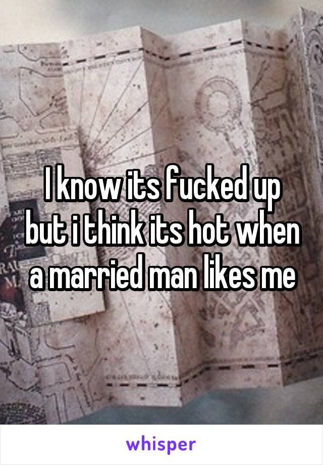 I know its fucked up but i think its hot when a married man likes me