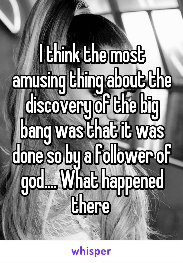 I think the most amusing thing about the discovery of the big bang was that it was done so by a follower of god.... What happened there 