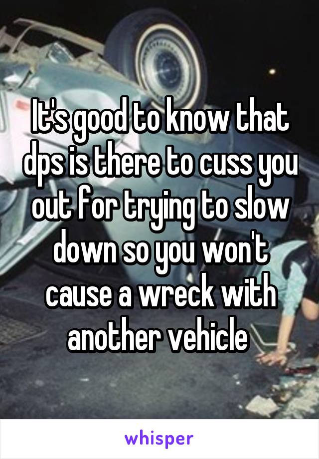 It's good to know that dps is there to cuss you out for trying to slow down so you won't cause a wreck with another vehicle 