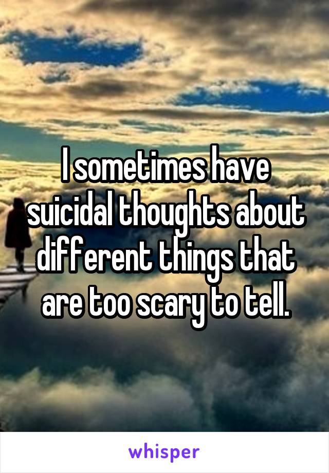 I sometimes have suicidal thoughts about different things that are too scary to tell.