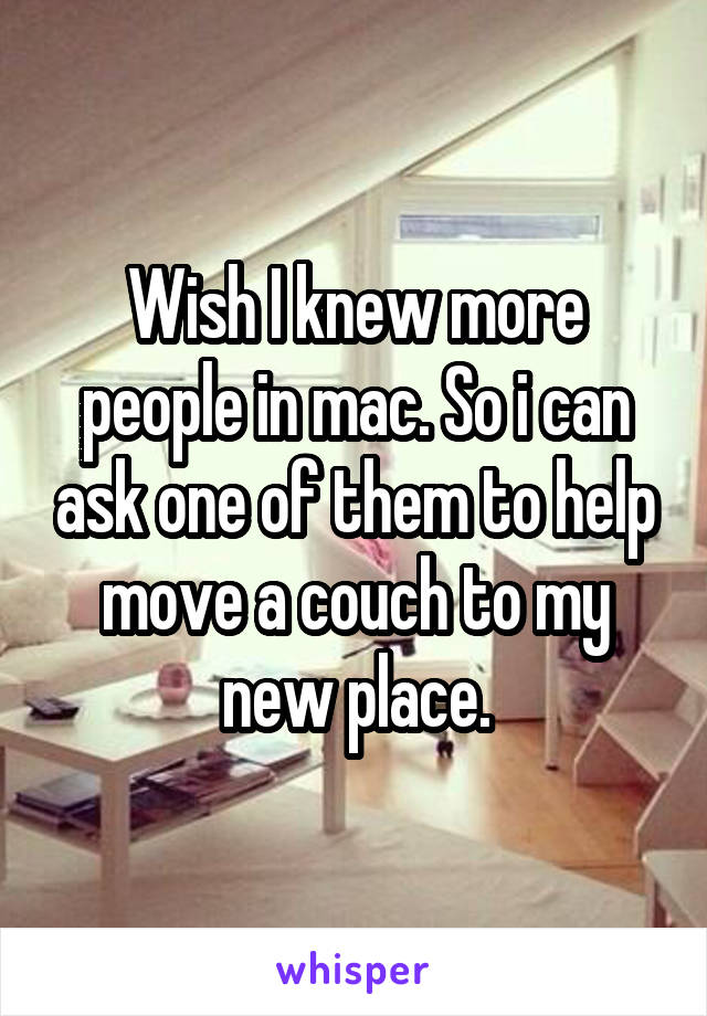 Wish I knew more people in mac. So i can ask one of them to help move a couch to my new place.