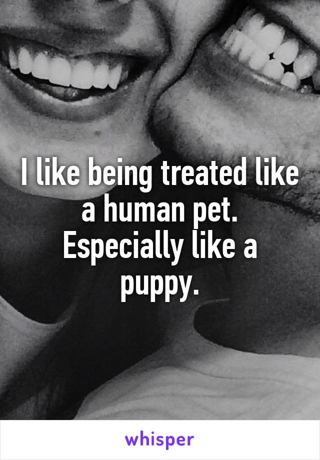 I like being treated like a human pet. Especially like a puppy.