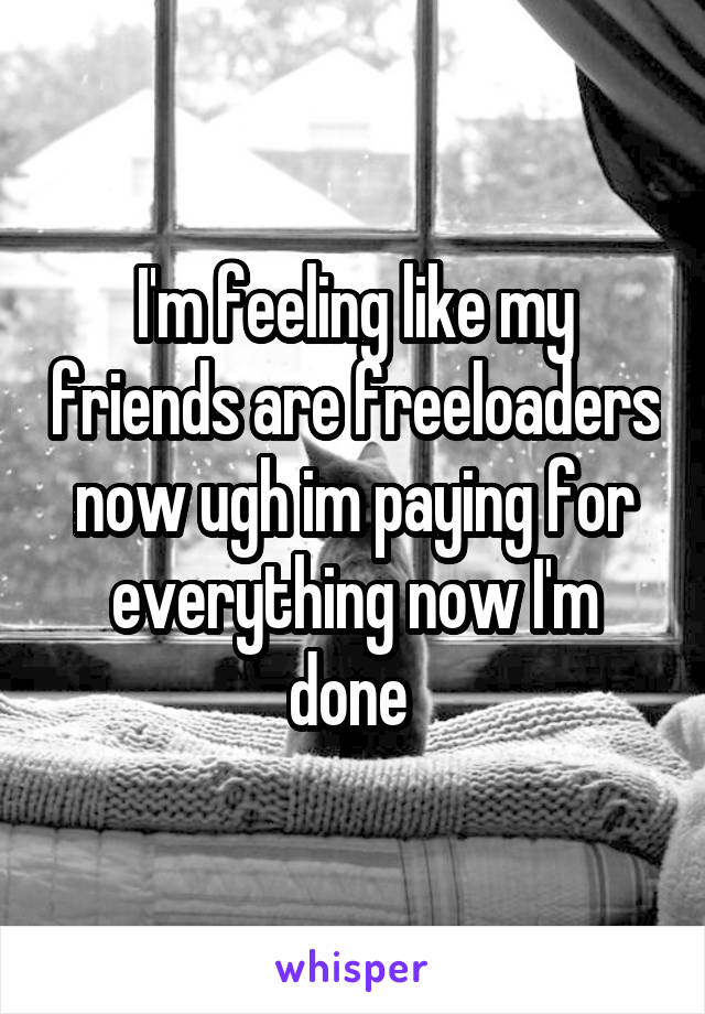 I'm feeling like my friends are freeloaders now ugh im paying for everything now I'm done 