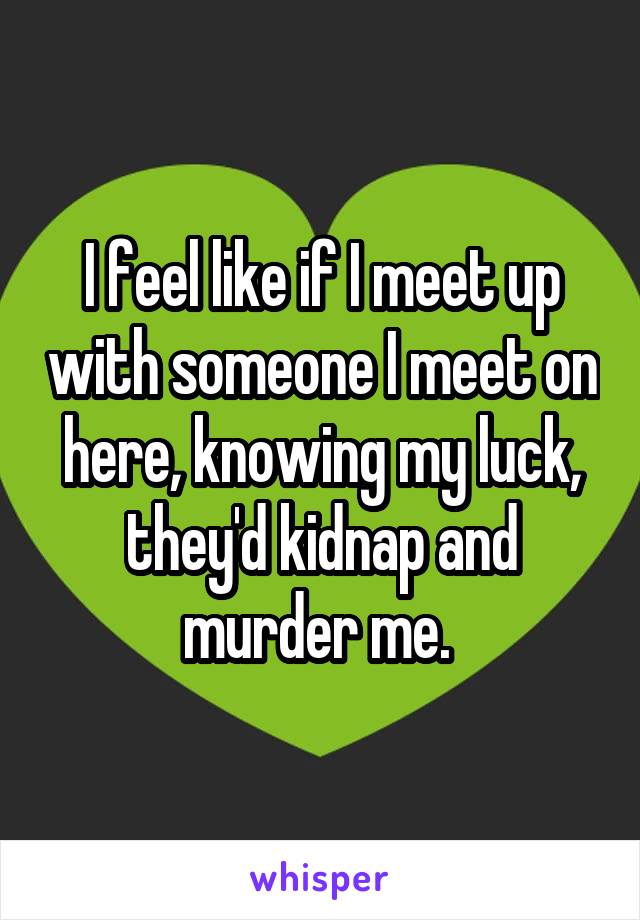 I feel like if I meet up with someone I meet on here, knowing my luck, they'd kidnap and murder me. 