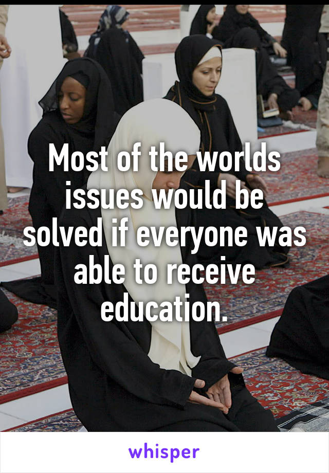 Most of the worlds issues would be solved if everyone was able to receive education.