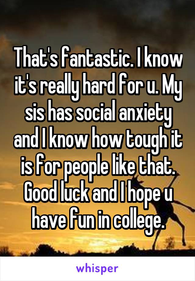 That's fantastic. I know it's really hard for u. My sis has social anxiety and I know how tough it is for people like that. Good luck and I hope u have fun in college.