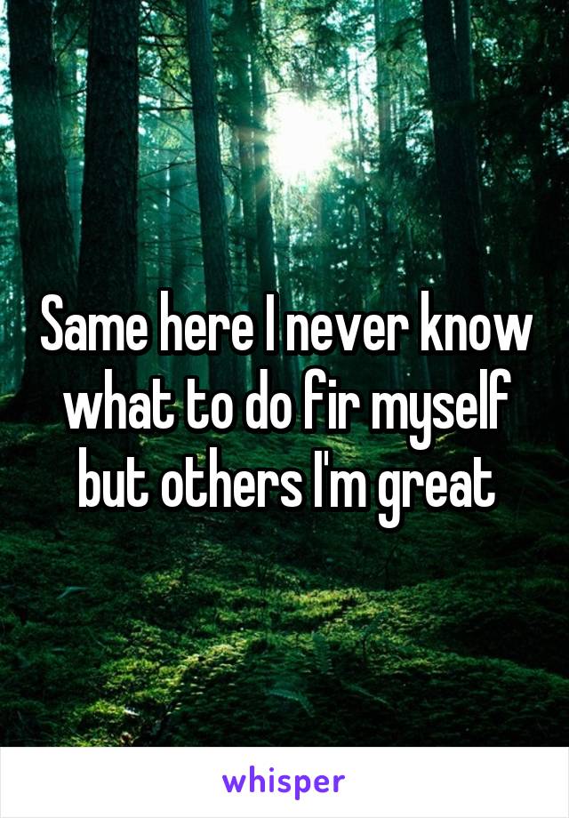 Same here I never know what to do fir myself but others I'm great