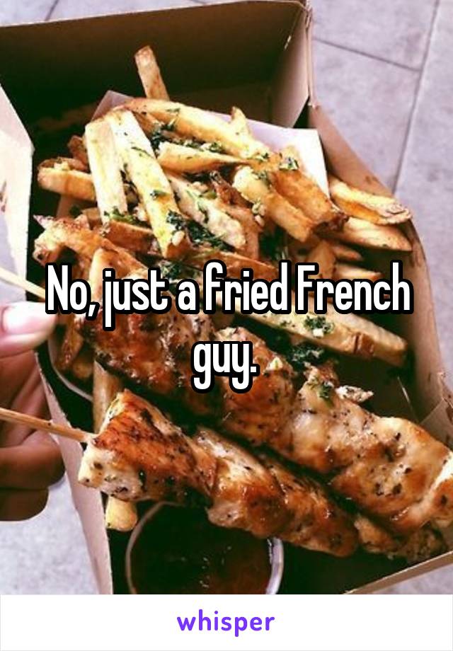 No, just a fried French guy. 