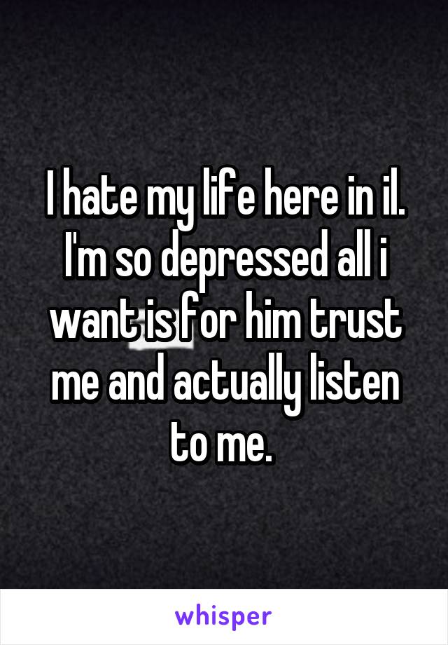 I hate my life here in il. I'm so depressed all i want is for him trust me and actually listen to me. 