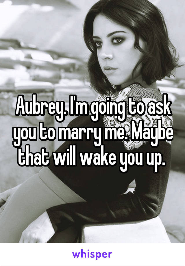 Aubrey. I'm going to ask you to marry me. Maybe that will wake you up. 