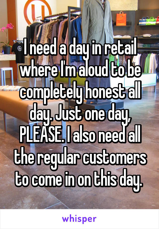 I need a day in retail where I'm aloud to be completely honest all day. Just one day, PLEASE. I also need all the regular customers to come in on this day. 