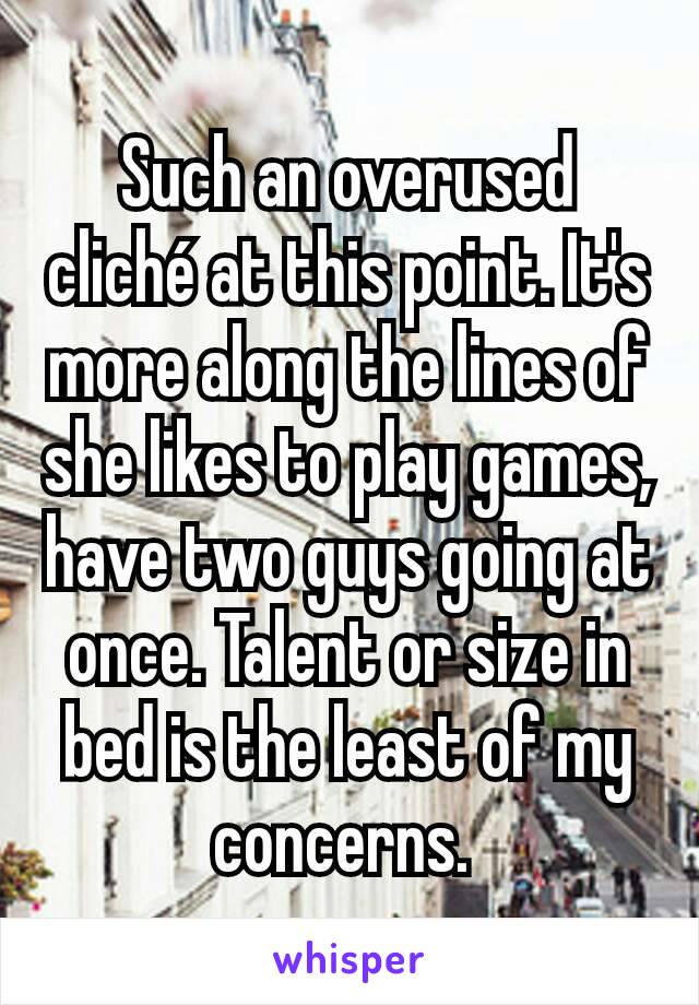 Such an overused cliché at this point. It's more along the lines of she likes to play games, have two guys going at once. Talent or size in bed is the least of my concerns. 