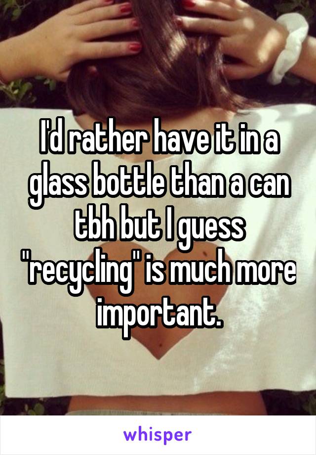 I'd rather have it in a glass bottle than a can tbh but I guess "recycling" is much more important.