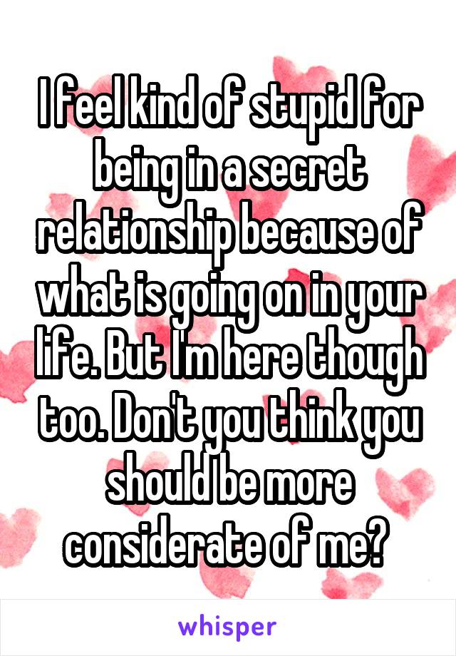 I feel kind of stupid for being in a secret relationship because of what is going on in your life. But I'm here though too. Don't you think you should be more considerate of me? 