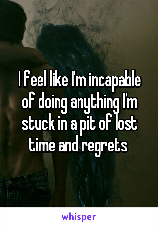 I feel like I'm incapable of doing anything I'm stuck in a pit of lost time and regrets 