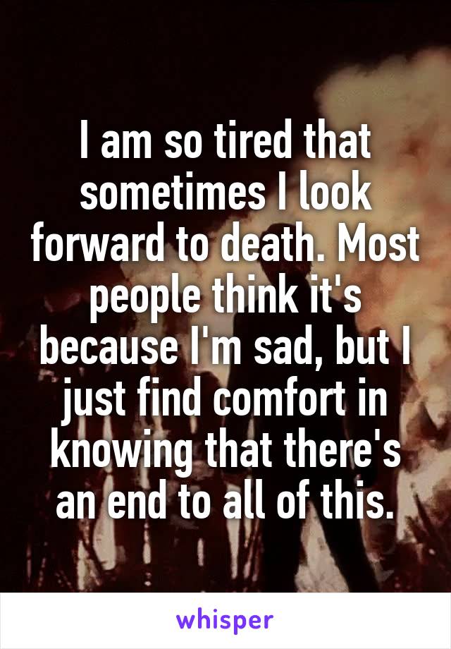 I am so tired that sometimes I look forward to death. Most people think it's because I'm sad, but I just find comfort in knowing that there's an end to all of this.