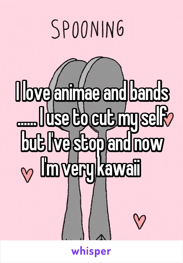 I love animae and bands ...... I use to cut my self but I've stop and now I'm very kawaii 