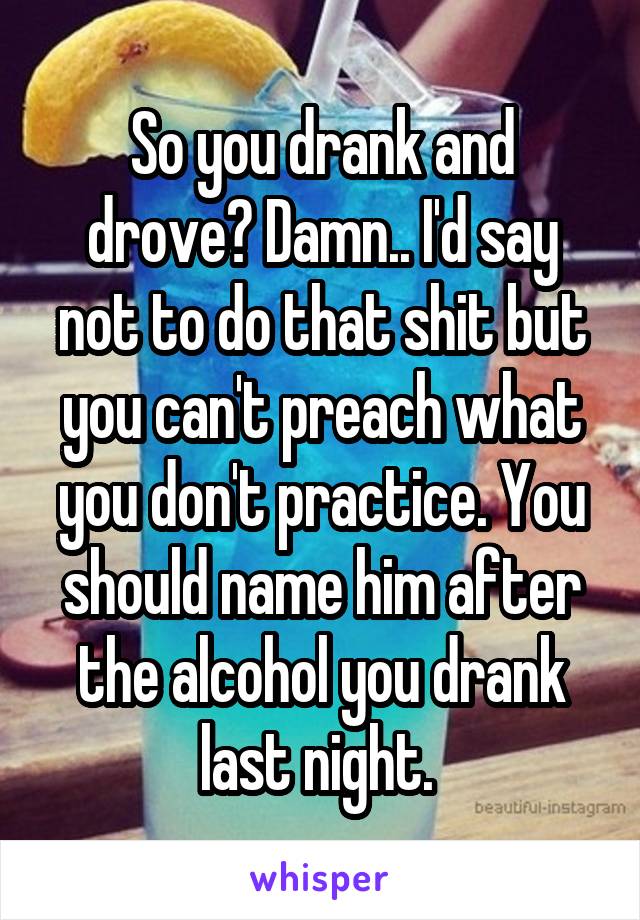 So you drank and drove? Damn.. I'd say not to do that shit but you can't preach what you don't practice. You should name him after the alcohol you drank last night. 