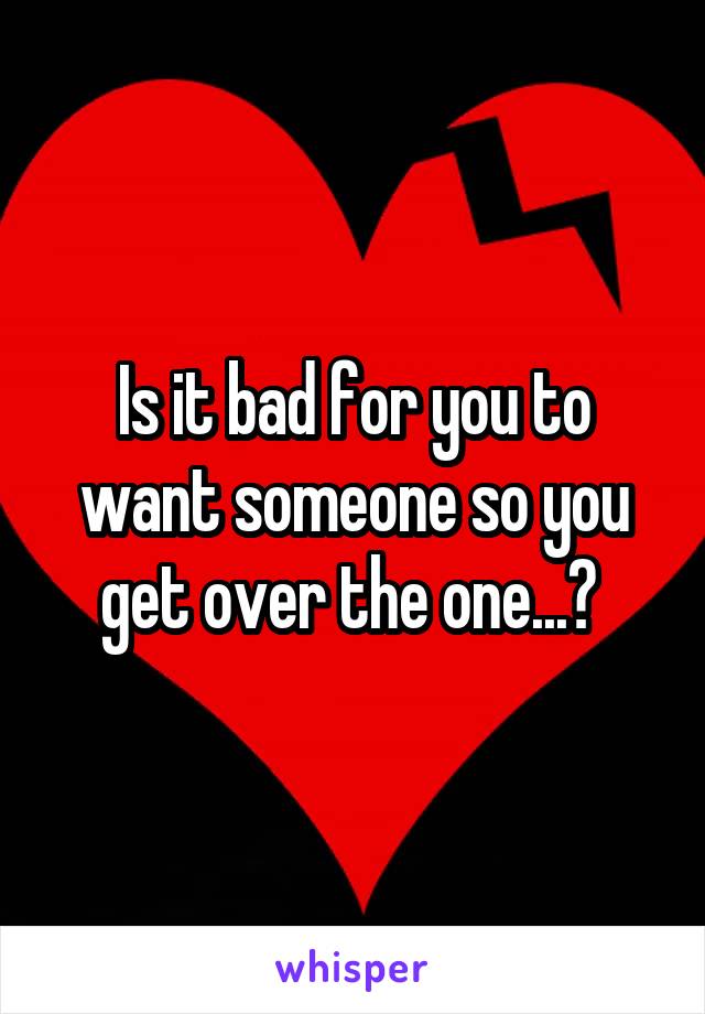 Is it bad for you to want someone so you get over the one...? 