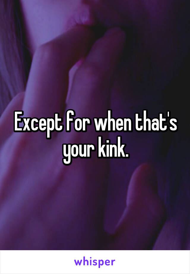 Except for when that's your kink.