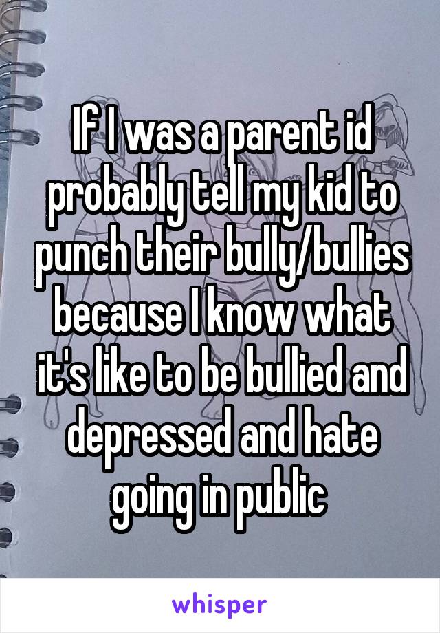 If I was a parent id probably tell my kid to punch their bully/bullies because I know what it's like to be bullied and depressed and hate going in public 